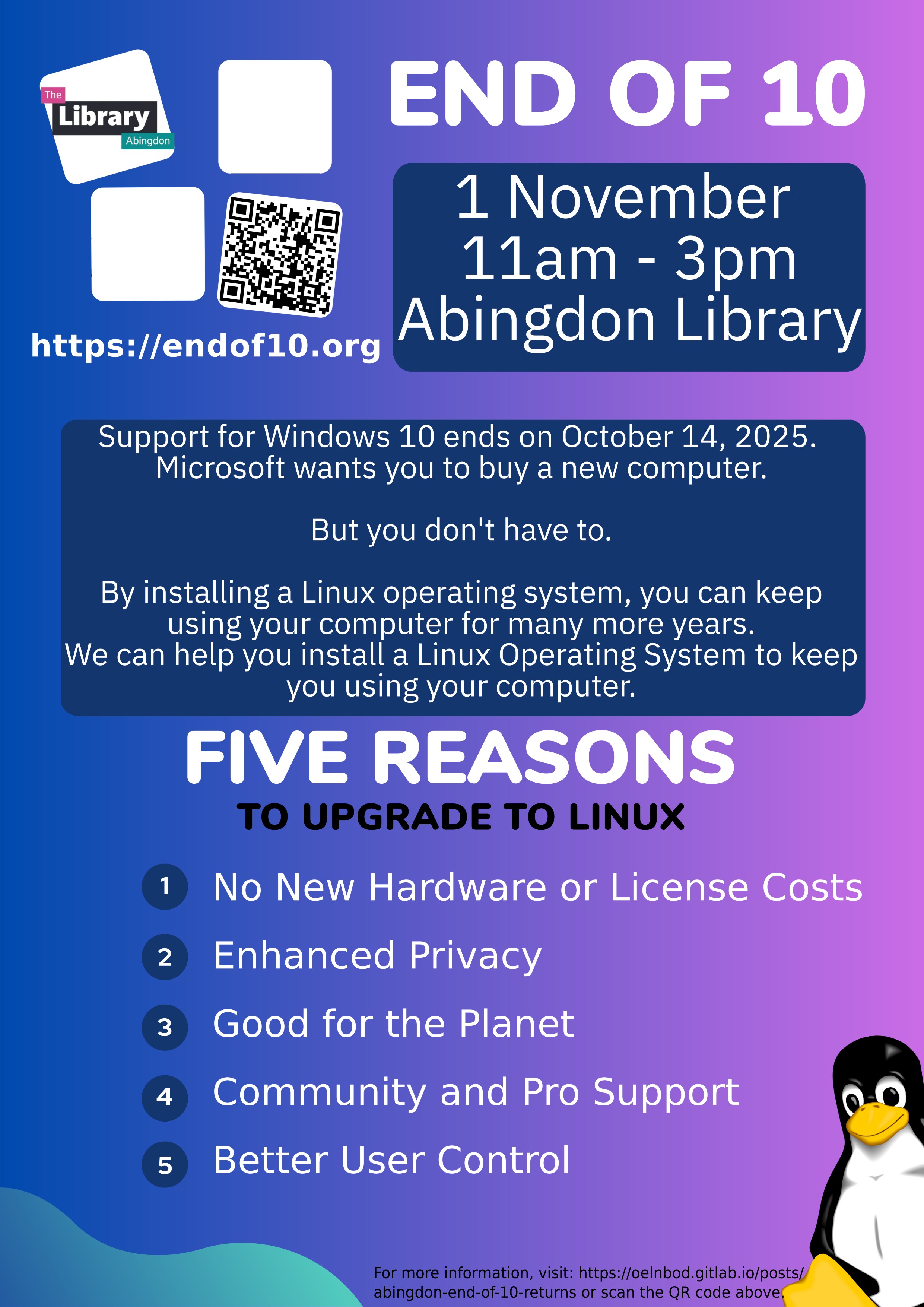 The Library Abingdon https://endof10.org END OF 10 1 November 11am - 3pm Abingdon Library Support for Windows 10 ends on October 14, 2025. Microsoft wants you to buy a new computer. But you don't have to. By installing a Linux operating system, you can keep using your computer for many more years. We can help you install a Linux Operating System to keep you using your computer. 1 FIVE REASONS TO UPGRADE TO LINUX No New Hardware or License Costs Enhanced Privacy 2 3 Good for the Planet 4 Community and Pro Support 5 Better User Control. For more information, visit: https://oelnbod.gitlab.io/posts/ abingdon-end-of-10-returns or scan the QR code above.